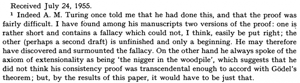 A screengrab if the bottommatter of the first page of Gandy's paper.

Received July 24, 1955.
1 Indeed A. M. Turing once told me that he had done this, and that the proof was fairly difficult. I have found among his manuscripts two versions of the proof: one is rather short and contains a fallacy which could not, I think, easily be put right; the other (perhaps a second draft) is unfinished and only a beginning. He may therefore have discovered and surmounted the fallacy. On the other hand, he always spoke of the axiom of extensionality as being 'the nigger in the woodpile', which suggests that he did not think his consistency was transcendental enough to accord with GÃ¶del's theorem; but, by the results of this paper, it would have to be just that.